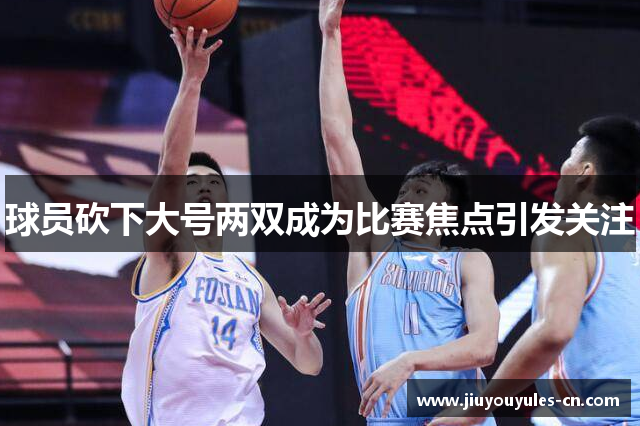球员砍下大号两双成为比赛焦点引发关注