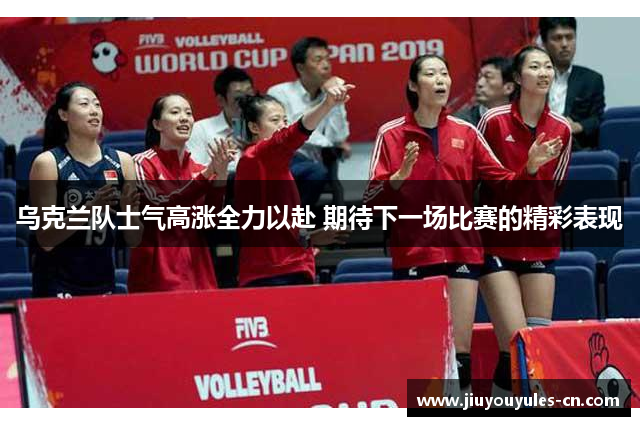 乌克兰队士气高涨全力以赴 期待下一场比赛的精彩表现