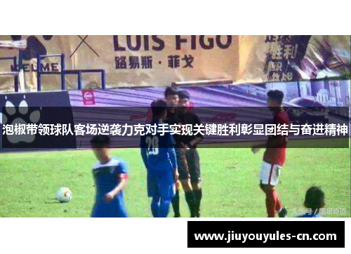 泡椒带领球队客场逆袭力克对手实现关键胜利彰显团结与奋进精神