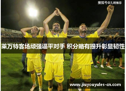 莱万特客场顽强逼平对手 积分略有提升彰显韧性