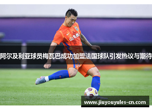 阿尔及利亚球员梅瓦巴成功加盟法国球队引发热议与期待