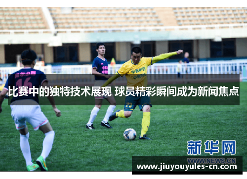 比赛中的独特技术展现 球员精彩瞬间成为新闻焦点