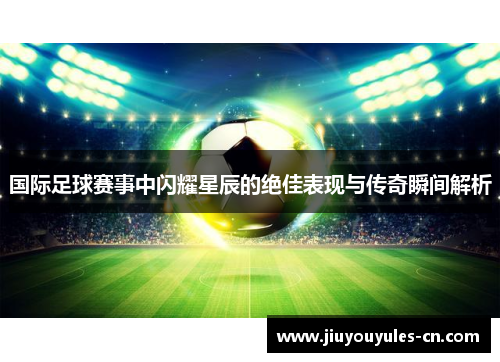 国际足球赛事中闪耀星辰的绝佳表现与传奇瞬间解析