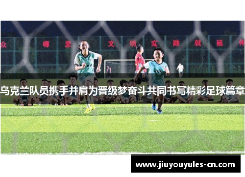 乌克兰队员携手并肩为晋级梦奋斗共同书写精彩足球篇章